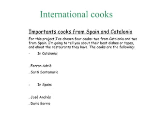 Inter n ational cooks   Importants cooks from Spain and Catalonia For this project,I’ve chosen four cooks: two from Catalonia and two from Spain. I’m going to tell you about their best dishes or tapas, and about the restaurants they have. The cooks are the following: -          In Catalonia:   . Ferran Adrià . Santi Santamaria   -          In Spain:   . José Andrés . Darío Barrio 