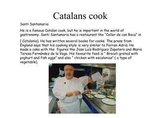 Catalans cook Santi Santamaria: He is a famous Catalan cook, but he is important in the world of gastronomy. Santi Santamaria has a restaurant the “Celler de can Roca” in ( Catalonia). He has written several books for cooks. The press from England says that his cooking style is very similar to Ferran Adrià. He made a cake with the  figures the Jose Luís Rodríguez Zapatero and Maria Teresa Fernández de la Vega. His favourite food is “ Brocoli grated with yoghurt and fish eggs” and also “ chicken with escalonias” ( a type of vegetable). 