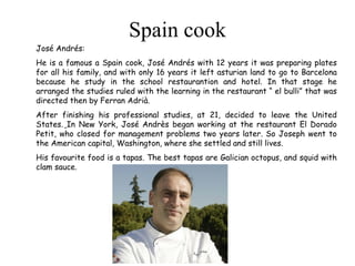 Spain cook José Andrés: He is a famous a Spain cook, José Andrés with 12 years it was preparing plates for all his family, and with only 16 years it left asturian land to go to Barcelona because he study in the school restaurantion and hotel. In that stage he arranged the studies ruled with the learning in the restaurant “ el bulli” that was directed then by Ferran Adrià. After finishing his professional studies, at 21, decided to leave the United States.   In New York, José Andrès began working at the restaurant El Dorado Petit, who closed for management problems two years later. So Joseph went to the American capital, Washington, where she settled and still lives.  His favourite food is a tapas. The best tapas are Galician octopus, and squid with clam sauce. 