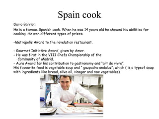 Spain cook Dario Barrio: He is a famous Spanish cook. When he was 14 years old he showed his abilities for cooking. He won different types of prizes:   - Metropolis Award to the revelation restaurant.   - Gourmet Initiative Award, given by Amer. - He was first in the VIII Chefs Championship of the  Community of Madrid. - Aura Award for his contribution to gastronomy and “art de vivre”. His favourite food is vegetable soup and “ gazpacho andaluz”, which ( is a typeof soup with ingredients like bread, olive oil, vinegar and raw vegetables)   