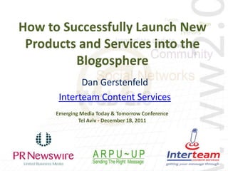 How to Successfully Launch New
 Products and Services into the
         Blogosphere
             Dan Gerstenfeld
       Interteam Content Services
      Emerging Media Today & Tomorrow Conference
              Tel Aviv - December 18, 2011
 