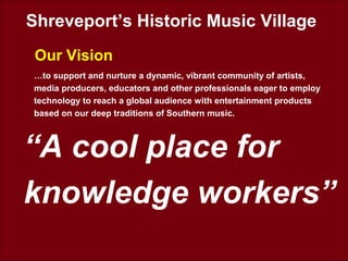 Shreveport’s Historic Music Village
Our Vision
“A cool place for
knowledge workers”
…to support and nurture a dynamic, vibrant community of artists,
media producers, educators and other professionals eager to employ
technology to reach a global audience with entertainment products
based on our deep traditions of Southern music.
 