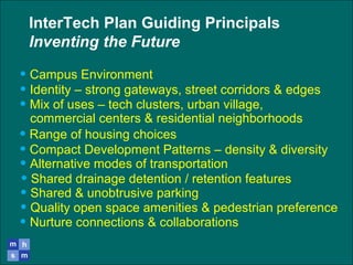InterTech Plan Guiding Principals
Inventing the Future
• Campus Environment
• Identity – strong gateways, street corridors & edges
• Range of housing choices
• Mix of uses – tech clusters, urban village,
commercial centers & residential neighborhoods
• Compact Development Patterns – density & diversity
• Alternative modes of transportation
• Shared drainage detention / retention features
• Shared & unobtrusive parking
• Quality open space amenities & pedestrian preference
• Nurture connections & collaborations
 