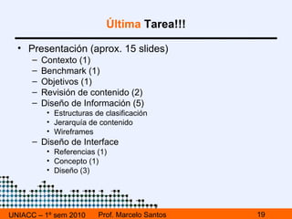 UNIACC – 1º sem 2010 Prof. Marcelo Santos Última  Tarea!!! Desarrollar el diseño basado en: Wireframe (AI)  home  y una  interna  ( subhome ) Objetivos Público Referencias Empezar a preparar presentación Presentación :  Viernes, 09/julio, Sala O-114 Tiempo máximo =  30 minutos 