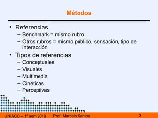 UNIACC – 1º sem 2010 Prof. Marcelo Santos Métodos Referencias Benchmark = mismo rubro Otros rubros = mismo público, sensación, tipo de interacción Tipos de referencias Conceptuales Visuales Multimedia Cinéticas Perceptivas 