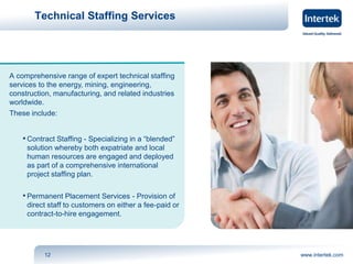 Technical Staffing Services 
A comprehensive range of expert technical staffing 
services to the energy, mining, engineering, 
construction, manufacturing, and related industries 
worldwide. 
These include: 
• Contract Staffing - Specializing in a “blended” 
solution whereby both expatriate and local 
human resources are engaged and deployed 
as part of a comprehensive international 
project staffing plan. 
• Permanent Placement Services - Provision of 
direct staff to customers on either a fee-paid or 
contract-to-hire engagement. 
12 www.intertek.com 
 