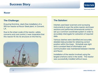 Success Story 
The Challenge: 
Ensuring first-time, clash-free installation of a 
950 ton reactor at Nucor Steel plant, in Convent, 
LA. 
Due to the sheer scale of the reactor, safety 
concerns and cost control, it was imperative that 
this reactor fit into its structure on the first try. 
The Solution: 
Intertek used laser scanners and surveying 
instruments to scan the entire reactor and tower 
sections and performed dimensional control to 
set up a common coordinate system in order to 
accurately interrogate for extraction of required 
data. 
Various clashes were identified and accurate, 
detailed data provided for obtaining correct 
position within the tower. Schedule was tight 
and a constant feed of information and 
communication was maintained between Intertek 
and Nucor. 
Installation of the reactor involved using the 
largest onshore crane in the world. The reactor 
was successfully installed without issue. 
17 www.intertek.com 
Nucor 
 