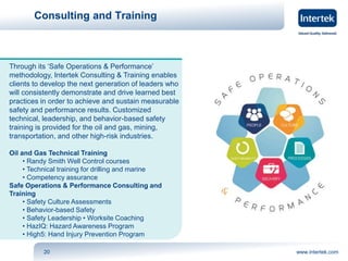 Consulting and Training 
Through its ‘Safe Operations & Performance’ 
methodology, Intertek Consulting & Training enables 
clients to develop the next generation of leaders who 
will consistently demonstrate and drive learned best 
practices in order to achieve and sustain measurable 
safety and performance results. Customized 
technical, leadership, and behavior-based safety 
training is provided for the oil and gas, mining, 
transportation, and other high-risk industries. 
Oil and Gas Technical Training 
• Randy Smith Well Control courses 
• Technical training for drilling and marine 
• Competency assurance 
Safe Operations & Performance Consulting and 
Training 
• Safety Culture Assessments 
• Behavior-based Safety 
• Safety Leadership • Worksite Coaching 
• HazIQ: Hazard Awareness Program 
• High5: Hand Injury Prevention Program 
20 www.intertek.com 
 