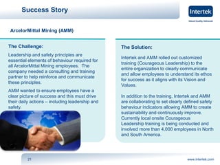 Success Story 
ArcelorMittal Mining (AMM) 
The Solution: 
Intertek and AMM rolled out customized 
training (Courageous Leadership) to the 
entire organization to clearly communicate 
and allow employees to understand its ethos 
for success as it aligns with its Vision and 
Values. 
In addition to the training, Intertek and AMM 
are collaborating to set clearly defined safety 
behaviour indicators allowing AMM to create 
sustainability and continuously improve. 
Currently local onsite Courageous 
Leadership training is being conducted and 
involved more than 4,000 employees in North 
and South America. 
The Challenge: 
Leadership and safety principles are 
essential elements of behaviour required for 
all ArcelorMittal Mining employees. The 
company needed a consulting and training 
partner to help reinforce and communicate 
these principles. 
AMM wanted to ensure employees have a 
clear picture of success and this must drive 
their daily actions – including leadership and 
safety. 
21 www.intertek.com 
 