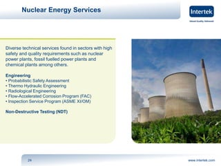 Nuclear Energy Services 
Diverse technical services found in sectors with high 
safety and quality requirements such as nuclear 
power plants, fossil fuelled power plants and 
chemical plants among others. 
Engineering 
• Probabilistic Safety Assessment 
• Thermo Hydraulic Engineering 
• Radiological Engineering 
• Flow-Accelerated Corrosion Program (FAC) 
• Inspection Service Program (ASME XI/OM) 
Non-Destructive Testing (NDT) 
24 www.intertek.com 
 
