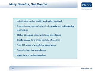 Many Benefits, One Source 
• Independent, global quality and safety support 
• Access to an expanded network of experts and cutting-edge 
technology 
• Global coverage paired with local knowledge 
• Single source for a broad portfolio of services 
• Over 125 years of worldwide experience 
• Consistent service excellence 
• Integrity and professionalism 
26 www.intertek.com 
 