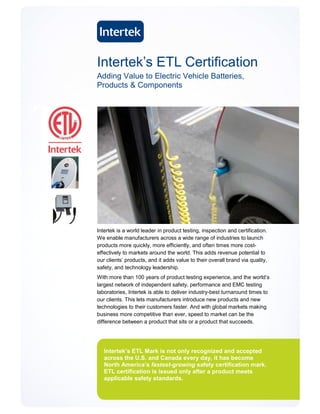 Intertek’s ETL Certification
Adding Value to Electric Vehicle Batteries,
Products & Components




Intertek is a world leader in product testing, inspection and certification.
We enable manufacturers across a wide range of industries to launch
products more quickly, more efficiently, and often times more cost-
effectively to markets around the world. This adds revenue potential to
our clients’ products, and it adds value to their overall brand via quality,
safety, and technology leadership.
With more than 100 years of product testing experience, and the world’s
largest network of independent safety, performance and EMC testing
laboratories, Intertek is able to deliver industry-best turnaround times to
our clients. This lets manufacturers introduce new products and new
technologies to their customers faster. And with global markets making
business more competitive than ever, speed to market can be the
difference between a product that sits or a product that succeeds.




   Intertek’s ETL Mark is not only recognized and accepted
   across the U.S. and Canada every day, it has become
   North America’s fastest-growing safety certification mark.
   ETL certification is issued only after a product meets
   applicable safety standards.
 