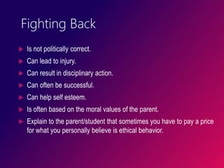 Fighting Back
 Is not politically correct.
 Can lead to injury.
 Can result in disciplinary action.
 Can often be successful.
 Can help self esteem.
 Is often based on the moral values of the parent.
 Explain to the parent/student that sometimes you have to pay a price
for what you personally believe is ethical behavior.
 