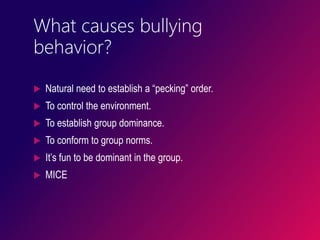 What causes bullying
behavior?
 Natural need to establish a “pecking” order.
 To control the environment.
 To establish group dominance.
 To conform to group norms.
 It’s fun to be dominant in the group.
 MICE
 