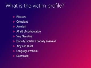 What is the victim profile?
 Pleasers
 Compliant
 Avoidant
 Afraid of confrontation
 Very Sensitive
 Socially Isolated / Socially awkward
 Shy and Quiet
 Language Problem
 Depressed
 