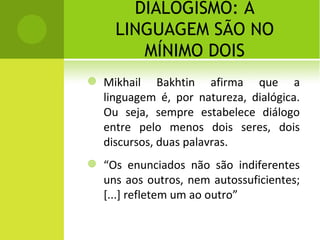 DIALOGISMO: A LINGUAGEM SÃO NO MÍNIMO DOIS Mikhail Bakhtin afirma que a linguagem é, por natureza, dialógica. Ou seja, sempre estabelece diálogo entre pelo menos dois seres, dois discursos, duas palavras. “ Os enunciados não são indiferentes uns aos outros, nem autossuficientes; [...] refletem um ao outro” 