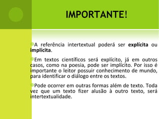 IMPORTANTE ! A referência intertextual poderá ser  explícita  ou  implícita .  Em textos científicos será explícito, já em outros casos, como na poesia, pode ser implícito. Por isso é importante o leitor possuir conhecimento de mundo, para identificar o diálogo entre os textos. Pode ocorrer em outras formas além de texto. Toda vez que um texto fizer alusão à outro texto, será intertextualidade. 