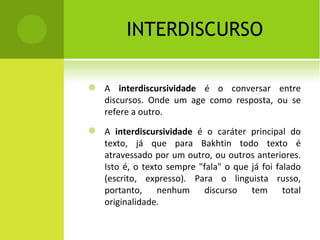 INTERDISCURSO A  interdiscursividade  é o conversar entre discursos. Onde um age como resposta, ou se refere a outro. A  interdiscursividade  é o caráter principal do texto, já que para Bakhtin todo texto é atravessado por um outro, ou outros anteriores. Isto é, o texto sempre "fala" o que já foi falado (escrito, expresso). Para o linguista russo, portanto, nenhum discurso tem total originalidade. 