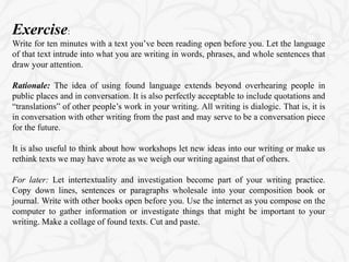 Exercise:
Write for ten minutes with a text you’ve been reading open before you. Let the language
of that text intrude into what you are writing in words, phrases, and whole sentences that
draw your attention.
Rationale: The idea of using found language extends beyond overhearing people in
public places and in conversation. It is also perfectly acceptable to include quotations and
“translations” of other people’s work in your writing. All writing is dialogic. That is, it is
in conversation with other writing from the past and may serve to be a conversation piece
for the future.
It is also useful to think about how workshops let new ideas into our writing or make us
rethink texts we may have wrote as we weigh our writing against that of others.
For later: Let intertextuality and investigation become part of your writing practice.
Copy down lines, sentences or paragraphs wholesale into your composition book or
journal. Write with other books open before you. Use the internet as you compose on the
computer to gather information or investigate things that might be important to your
writing. Make a collage of found texts. Cut and paste.
 