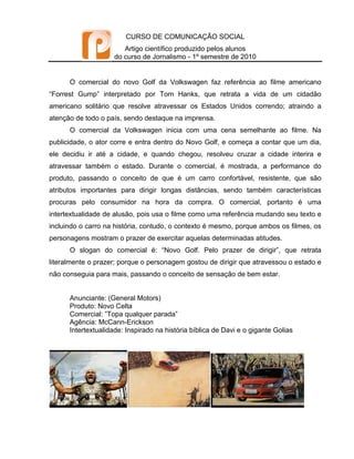 CURSO DE COMUNICAÇÃO SOCIAL
                       Artigo científico produzido pelos alunos
                    do curso de Jornalismo - 1º semestre de 2010


      O comercial do novo Golf da Volkswagen faz referência ao filme americano
“Forrest Gump” interpretado por Tom Hanks, que retrata a vida de um cidadão
americano solitário que resolve atravessar os Estados Unidos correndo; atraindo a
atenção de todo o país, sendo destaque na imprensa.
      O comercial da Volkswagen inicia com uma cena semelhante ao filme. Na
publicidade, o ator corre e entra dentro do Novo Golf, e começa a contar que um dia,
ele decidiu ir até a cidade, e quando chegou, resolveu cruzar a cidade interira e
atravessar também o estado. Durante o comercial, é mostrada, a performance do
produto, passando o conceito de que é um carro confortável, resistente, que são
atributos importantes para dirigir longas distâncias, sendo também características
procuras pelo consumidor na hora da compra. O comercial, portanto é uma
intertextualidade de alusão, pois usa o filme como uma referência mudando seu texto e
incluindo o carro na história, contudo, o contexto é mesmo, porque ambos os filmes, os
personagens mostram o prazer de exercitar aquelas determinadas atitudes.
      O slogan do comercial é: “Novo Golf. Pelo prazer de dirigir”, que retrata
literalmente o prazer; porque o personagem gostou de dirigir que atravessou o estado e
não conseguia para mais, passando o conceito de sensação de bem estar.


      Anunciante: (General Motors)
      Produto: Novo Celta
      Comercial: ”Topa qualquer parada”
      Agência: McCann-Erickson
      Intertextualidade: Inspirado na história bíblica de Davi e o gigante Golias
 