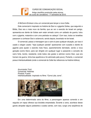 CURSO DE COMUNICAÇÃO SOCIAL
                        Artigo científico produzido pelos alunos
                     do curso de Jornalismo - 1º semestre de 2010



      A McCann-Erickson criou um comercial para lançar o novo Celta.
      Este comercial é inspirado na história de Davi e o gigante Golias, que segundo a
Bíblia, Davi era o mais novo da família; que ao ver o exercito de Israel em perigo,
apresentou-se diante de Golias sem estar armado como um soldado de guerra, lutou
com o gigante, matando-o com uma pedrada na cabeça³. Com isso, todos os israelitas
passaram a conhecer Davi e aclama-lo, sendo depois, levantado rei de Israel.
      O comercial, passa a mensagem que o carro é para qualquer situação, por isso é
usado o slogan usado: “topa qualquer parada” aparecendo com ousadia e diante do
gigante para ajudar o exercito mais fraco, aparentemente derrotado, sendo a nova
geração (como Davi), para ser dirigido em qualquer lugar e passando o conceito de
carro forte, bonito, resistente, onde todos vão gostar e admirar (como Davi, que era
homem de guerra, tinha boa aparência e foi admirado pelo povo), Portanto, o comercial
possui intertextualidade (onde o comercial do Celta faz referencia na história bíblica).




      Anunciante: Ford
      Comercial: Histórias
      Produto: Fusion
      Intertextualidade: inspirado no filme: “Corra Lola, corra”.




      Em uma determinada cena do filme, a personagem aparece correndo e em
seguida um rapaz oferece sua bicicleta emprestada. Durante a cena, acontece desse
garoto atropelar alguns pedestres e acaba caindo, com isso, surge uma seqüência de
 