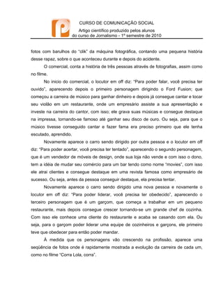 CURSO DE COMUNICAÇÃO SOCIAL
                          Artigo científico produzido pelos alunos
                       do curso de Jornalismo - 1º semestre de 2010


fotos com barulhos do “clik” da máquina fotográfica, contando uma pequena história
desse rapaz, sobre o que aconteceu durante e depois do acidente.
       O comercial, conta a história de três pessoas através de fotografias, assim como
no filme.
       No inicio do comercial, o locutor em off diz: “Para poder falar, você precisa ter
ouvido”, aparecendo depois o primeiro personagem dirigindo o Ford Fusion; que
começou a carreira de músico para ganhar dinheiro e depois já consegue cantar e tocar
seu violão em um restaurante, onde um empresário assiste a sua apresentação e
investe na carreira do cantor, com isso; ele grava suas músicas e consegue destaque
na impressa, tornando-se famoso até ganhar seu disco de ouro. Ou seja, para que o
músico tivesse conseguido cantar e fazer fama era preciso primeiro que ele tenha
escutado, aprendido.
       Novamente aparece o carro sendo dirigido por outra pessoa e o locutor em off
diz: “Para poder acertar, você precisa ter tentado”, aparecendo o segundo personagem,
que é um vendedor de móveis de design, onde sua loja não vende e com isso o dono,
tem a idéia de mudar seu comércio para um bar tendo como nome “movies”, com isso
ele atrai clientes e consegue destaque em uma revista famosa como empresário de
sucesso. Ou seja, antes da pessoa conseguir destaque, ela precisa tentar.
       Novamente aparece o carro sendo dirigido uma nova pessoa e novamente o
locutor em off diz: “Para poder liderar, você precisa ter obedecido”, aparecendo o
terceiro personagem que é um garçom, que começa a trabalhar em um pequeno
restaurante, mais depois consegue crescer tornando-se um grande chef de cozinha.
Com isso ele conhece uma cliente do restaurante e acaba se casando com ela. Ou
seja, para o garçom poder liderar uma equipe de cozinheiros e garçons, ele primeiro
teve que obedecer para então poder mandar.
       À medida que os personagens vão crescendo na profissão, aparece uma
seqüência de fotos onde é rapidamente mostrada a evolução da carreira de cada um,
como no filme “Corra Lola, corra”.
 