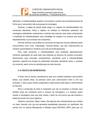 CURSO DE COMUNICAÇÃO SOCIAL
                         Artigo científico produzido pelos alunos
                      do curso de Jornalismo - 1º semestre de 2010


diferentes. A intertextualidade ajudará o anunciante a vender seus produtos/serviços de
forma que o consumidor não se esqueça da mensagem.
       Portanto, o objeto de estudo deste artigo é a respeito da intertextualidade nos
comerciais televisivos, tendo o objetivo de analisar os intertextos presentes nas
mensagens publicitárias, entendendo o contexto das mesmas, para assim compreender
a finalidade da intertextualidade como estratégia de criação e os motivos que levam
freqüentemente a sua inclusão nas campanhas.
       Para tal, faremos uma análise em comercias de algumas marcas preferidas pelos
consumidores como Ford, Volkswagen, General Motors, que são multinacionais da
indústria automobilística e Hortifruti uma rede de hortifrutigranjeiro.
       Para cada comercial, a intertextualidade será analisada separadamente;
contendo explicações de cada texto que antecede ao discurso do produto anunciado,
descrevendo suas principais características, apontando qual a intertextualidade
presente, expondo sua função na publicidade veiculada, estudando ainda, o contexto
do comercial, assim como as semelhanças de cada discurso.


       2. O TEXTO E OS INTERTEXTOS


       O texto oral ou escrito caracteriza-se pela sua unidade lingüística comunicativa
básica, que através disso, as pessoas usam para comunicarem entre si. Em sua
produção, o texto possui fatores pragmáticos responsáveis pela lógica e entendimento
do discurso.
       Para a construção do texto é necessário que aja no processo o produtor (que
também pode ser conhecido como o emissor da mensagem), e o receptor (quem
recebe a mensagem) para que este receba o texto de uma forma que ele entenda e
esteja de acordo com seus objetivos.
       Palavras, pronomes, idéias, frases, são algumas das características que compõe
um texto, fazendo com que ele apresente textualidade possuindo um significado. De
acordo com os autores Beaugrande e Dressler (apud GOUVEA, 2007), para que um
 