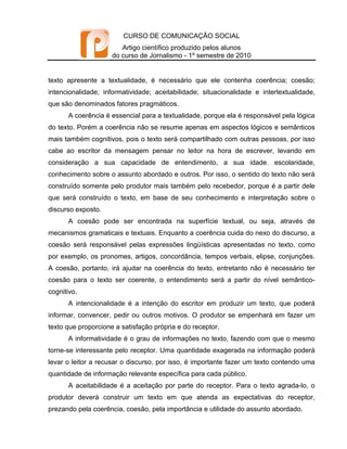 CURSO DE COMUNICAÇÃO SOCIAL
                        Artigo científico produzido pelos alunos
                     do curso de Jornalismo - 1º semestre de 2010


texto apresente a textualidade, é necessário que ele contenha coerência; coesão;
intencionalidade; informatividade; aceitabilidade; situacionalidade e intertextualidade,
que são denominados fatores pragmáticos.
      A coerência é essencial para a textualidade, porque ela é responsável pela lógica
do texto. Porém a coerência não se resume apenas em aspectos lógicos e semânticos
mais também cognitivos, pois o texto será compartilhado com outras pessoas, por isso
cabe ao escritor da mensagem pensar no leitor na hora de escrever, levando em
consideração a sua capacidade de entendimento, a sua idade, escolaridade,
conhecimento sobre o assunto abordado e outros. Por isso, o sentido do texto não será
construído somente pelo produtor mais também pelo recebedor, porque é a partir dele
que será construído o texto, em base de seu conhecimento e interpretação sobre o
discurso exposto.
      A coesão pode ser encontrada na superfície textual, ou seja, através de
mecanismos gramaticais e textuais. Enquanto a coerência cuida do nexo do discurso, a
coesão será responsável pelas expressões lingüísticas apresentadas no texto, como
por exemplo, os pronomes, artigos, concordância, tempos verbais, elipse, conjunções.
A coesão, portanto, irá ajudar na coerência do texto, entretanto não é necessário ter
coesão para o texto ser coerente, o entendimento será a partir do nível semântico-
cognitivo.
      A intencionalidade é a intenção do escritor em produzir um texto, que poderá
informar, convencer, pedir ou outros motivos. O produtor se empenhará em fazer um
texto que proporcione a satisfação própria e do receptor.
      A informatividade é o grau de informações no texto, fazendo com que o mesmo
torne-se interessante pelo receptor. Uma quantidade exagerada na informação poderá
levar o leitor a recusar o discurso, por isso, é importante fazer um texto contendo uma
quantidade de informação relevante específica para cada público.
      A aceitabilidade é a aceitação por parte do receptor. Para o texto agrada-lo, o
produtor deverá construir um texto em que atenda as expectativas do receptor,
prezando pela coerência, coesão, pela importância e utilidade do assunto abordado.
 