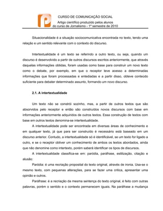 CURSO DE COMUNICAÇÃO SOCIAL
                         Artigo científico produzido pelos alunos
                      do curso de Jornalismo - 1º semestre de 2010


      Situacionalidade é a situação sociocomunicativa encontrada no texto, tendo uma
relação e um sentido relevante com o contexto do discurso.


      Intertextualidade é um texto se referindo a outro texto, ou seja, quando um
discurso é desenvolvido a partir de outros discursos escritos anteriormente, que através
daquelas informações obtidas, foram usadas como base para construir um novo texto
como o debate, por exemplo, em que o receptor teve acesso a determinadas
informações que foram processadas e entediadas e a partir disso, obteve conteúdo
suficiente para debater determinado assunto, formando um novo discurso.


      2.1. A intertextualidade


      Um texto não se constrói sozinho, mas, a partir de outros textos que são
absorvidos pelo receptor e então são construídos novos discursos com base em
informações anteriormente adquiridos de outros textos. Essa construção de textos com
base em outros textos denomina-se intertextualidade.
      A intertextualidade pode ser encontrada em diversas áreas de conhecimento e
em qualquer texto, já que para ser construído é necessário está baseado em um
discurso anterior. Contudo, a intertextualidade só é identificável, se um texto for ligado a
outro, e se o receptor obtiver um conhecimento de ambos os textos abordados, ainda
que não denomine como intertexto, porém saberá identificar os tipos de discursos.
      A intertextualidade classifica-se em: paródia, paráfrase, estilização, citação e
alusão:
      Paródia: é uma recriação proposital do texto original, através de ironia. Usa-se o
mesmo texto, com pequenas alterações, para se fazer uma critica, apresentar uma
opinião e outros.
      Paráfrase: é a recriação da mesma sentença do texto original, é feito com outras
palavras, porém o sentido e o contexto permanecem iguais. Na paráfrase a mudança
 