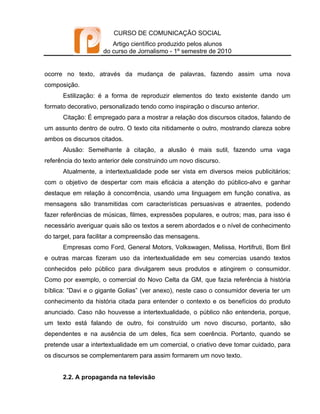 CURSO DE COMUNICAÇÃO SOCIAL
                        Artigo científico produzido pelos alunos
                     do curso de Jornalismo - 1º semestre de 2010


ocorre no texto, através da mudança de palavras, fazendo assim uma nova
composição.
      Estilização: é a forma de reproduzir elementos do texto existente dando um
formato decorativo, personalizado tendo como inspiração o discurso anterior.
      Citação: É empregado para a mostrar a relação dos discursos citados, falando de
um assunto dentro de outro. O texto cita nitidamente o outro, mostrando clareza sobre
ambos os discursos citados.
      Alusão: Semelhante à citação, a alusão é mais sutil, fazendo uma vaga
referência do texto anterior dele construindo um novo discurso.
      Atualmente, a intertextualidade pode ser vista em diversos meios publicitários;
com o objetivo de despertar com mais eficácia a atenção do público-alvo e ganhar
destaque em relação à concorrência, usando uma linguagem em função conativa, as
mensagens são transmitidas com características persuasivas e atraentes, podendo
fazer referências de músicas, filmes, expressões populares, e outros; mas, para isso é
necessário averiguar quais são os textos a serem abordados e o nível de conhecimento
do target, para facilitar a compreensão das mensagens.
      Empresas como Ford, General Motors, Volkswagen, Melissa, Hortifruti, Bom Bril
e outras marcas fizeram uso da intertextualidade em seu comercias usando textos
conhecidos pelo público para divulgarem seus produtos e atingirem o consumidor.
Como por exemplo, o comercial do Novo Celta da GM, que fazia referência à história
bíblica: ”Davi e o gigante Golias” (ver anexo), neste caso o consumidor deveria ter um
conhecimento da história citada para entender o contexto e os benefícios do produto
anunciado. Caso não houvesse a intertextualidade, o público não entenderia, porque,
um texto está falando de outro, foi construído um novo discurso, portanto, são
dependentes e na ausência de um deles, fica sem coerência. Portanto, quando se
pretende usar a intertextualidade em um comercial, o criativo deve tomar cuidado, para
os discursos se complementarem para assim formarem um novo texto.


      2.2. A propaganda na televisão
 