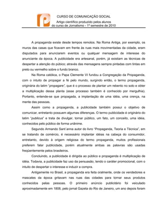 CURSO DE COMUNICAÇÃO SOCIAL
                         Artigo científico produzido pelos alunos
                      do curso de Jornalismo - 1º semestre de 2010




      A propaganda existe desde tempos remotos. Na Roma Antiga, por exemplo, os
muros das casas que ficavam em frente às ruas mais movimentadas da cidade, eram
disputados para anunciarem eventos ou qualquer mensagem de interesse do
anunciante da época. A publicidade era artesanal, porém, já existiam as técnicas de
despertar a atenção do púbico; através das mensagens sempre pintadas com tintas em
preto ou vermelho sobre o fundo branco.
      Na Roma católica, o Papa Clemente VI fundou a Congregação da Propaganda,
com o intuito de propagar a fé pelo mundo, surgindo então, o termo propaganda,
originária do latim “propagare”, que é o processo de plantar um rebento no solo e obter
a multiplicação dessa planta (esse processo também é conhecido por mergulhia).
Portanto, entende-se que propagada, a implantação de uma idéia, uma crença, na
mente das pessoas.
      Assim como a propaganda, a publicidade também possui o objetivo de
comunicar, entretanto possuem algumas diferenças. O termo publicidade é originário do
latim “publicus” e trata de divulgar, tornar público, um fato, um conceito, uma idéia,
conhecidos pelo público de forma unânime.
      Segundo Armando Sant´anna autor do livro “Propaganda, Teoria e Técnica”, em
se tratando de comércio, é necessário implantar idéias na cabeça do consumidor,
entretanto, devido à origem religiosa do termo propaganda, muitos profissionais
preferem falar publicidade, porém atualmente ambas as palavras são usadas
freqüentemente pelos brasileiros.
      Concluindo, a publicidade é dirigida ao público e propaganda é multiplicação de
idéia. Todavia, a publicidade faz uso da persuasão, tendo o caráter promocional, com o
intuito de despertar o interesse e induzir a compra.
      Antigamente no Brasil, a propaganda era feita oralmente, onde os vendedores e
mascates da época gritavam nas ruas das cidades para tornar seus produtos
conhecidos    pelas    pessoas.     O   primeiro   anúncio   publicitário   foi   veiculado
aproximadamente em 1808, pelo jornal Gazeta do Rio de Janeiro, um ano depois foram
 