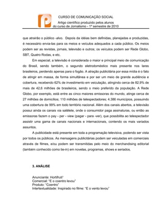 CURSO DE COMUNICAÇÃO SOCIAL
                        Artigo científico produzido pelos alunos
                     do curso de Jornalismo - 1º semestre de 2010


que atrairão o público -alvo. Depois da idéias bem definidas, planejadas e produzidas,
é necessário envia-las para os meios e veículos adequados a cada público. Os meios
podem ser as revistas, jornais, televisão e outros; os veículos podem ser Rede Globo,
SBT, Quatro Rodas, e etc.
      Em especial, a televisão é considerada o maior e principal meio de comunicação
do Brasil, sendo também, o segundo eletrodoméstico mais presente nos lares
brasileiros, perdendo apenas para o fogão. A atração publicitária por essa mídia é o fato
de atingir em massa, de forma simultânea e por ser um meio de grande audiência e
cobertura, recebendo 62% de investimento em veiculação, atingindo cerca de 82,9% de
mais de 42,6 milhões de brasileiros, sendo o meio preferido da população. A Rede
Globo, por exemplo, está entre as cinco maiores emissoras do mundo, atinge cerca de
27 milhões de domicílios; 110 milhões de telespectadores; 4.386 municípios, possuindo
uma cobertura de 99% em todo território nacional. Além dos canais abertos, a televisão
possui ainda os canais via satélete, onde o consumidor paga assinaturas, ou então as
emissoras fazem o pay - per - view (pagar - para -ver), que possibilita ao telespectador
assistir uma gama de canais nacionais e internacionais, contendo os mais variados
assuntos.
      A publicidade está presente em toda a programação televisiva, podendo ser vista
por todos os públicos. As mensagens publicitárias podem ser veiculadas em comerciais
através de filmes, e/ou podem ser transmitidas pelo meio do merchandising editorial
(também conhecido como tie-in) em novelas, programas, shows e seriados.




      3. ANÁLISE


      Anunciante: Hortifruti¹
      Comercial: “E o coentro levou”
      Produto: “Coentro”
      Intertextualidade: Inspirado no filme: “E o vento levou”
 
