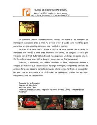 CURSO DE COMUNICAÇÃO SOCIAL
                        Artigo científico produzido pelos alunos
                     do curso de Jornalismo - 1º semestre de 2010




      O comercial possui intertextualidade, devido ao nome e ao contexto da
mensagem publicitária, onde o filme, “E o vento levou” é usado como referência para
comunicar um dos produtos oferecidos pela Hortifruti, o coentro.
      O filme “E o vento levou”, conta a história de uma mulher descendente de
irlandeses que devido a uma crise financeira da família, se obrigada a casar por
interesse com o Rhett Butler (Clack Gable), mas depois de um tempo ela passa ama-lo.
Em fim, o filme conta uma história de amor, porém com um final inesperado.
      Contudo, o comercial, não aborda detalhes do filme, resgatando apenas a
emoção e o romance que são abordados no longa-metragem, comparando a história de
amor do filme para passar o conceito da relação intima entre a hortfruiti e o consumidor,
ou seja, que o anunciante e o público-alvo se conhecem, gostam um do outro
comparando com um caso de amor.



      Anunciante: Volkswagen
      Comercial: “Dirigindo”
      Produto: Novo Golf²
      Intertextualidade: Alusão - inspirado no filme: “Forrest Gump – O contador de
      histórias”
 