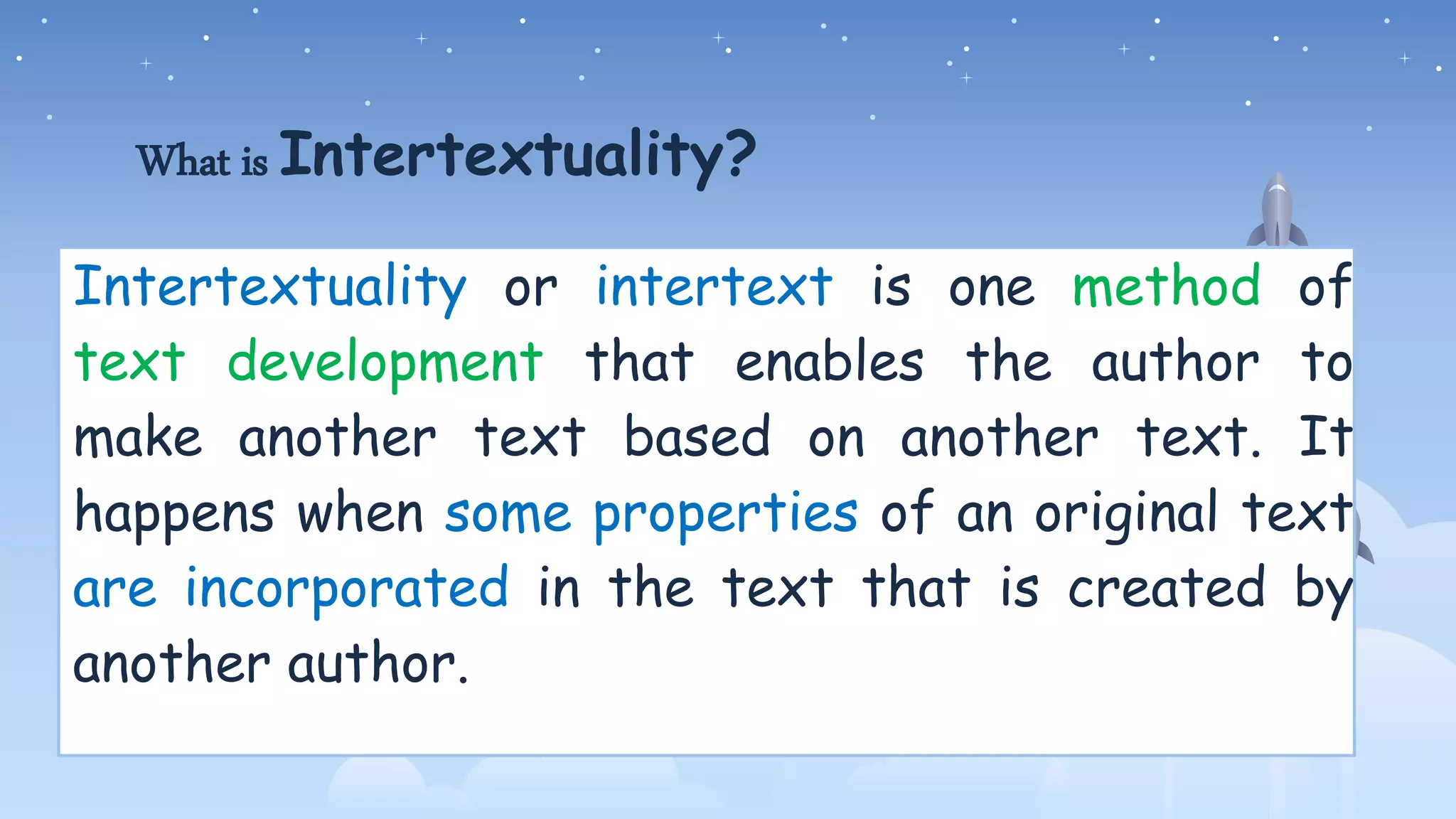 What is Intertextuality?
Intertextuality or intertext is one method of
text development that enables the author to
make another text based on another text. It
happens when some properties of an original text
are incorporated in the text that is created by
another author.
 