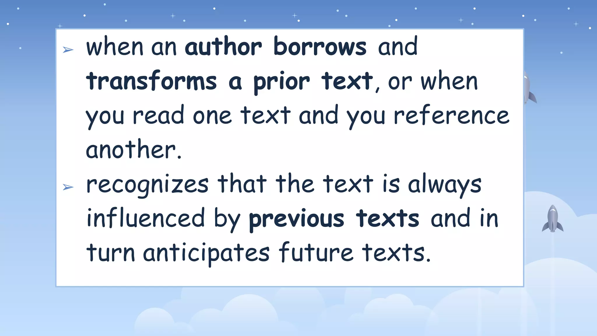 ➢ when an author borrows and
transforms a prior text, or when
you read one text and you reference
another.
➢ recognizes that the text is always
influenced by previous texts and in
turn anticipates future texts.
 