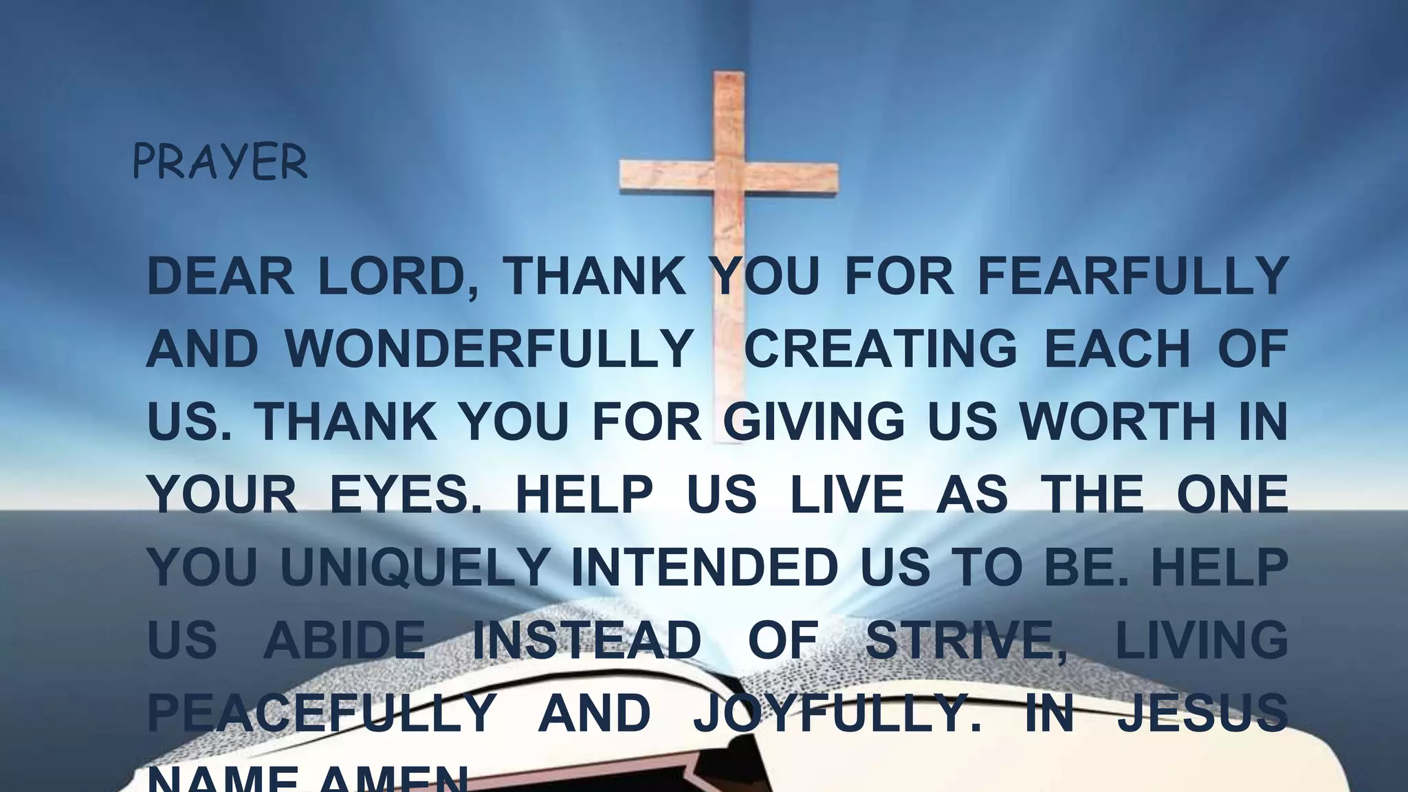 PRAYER
DEAR LORD, THANK YOU FOR FEARFULLY
AND WONDERFULLY CREATING EACH OF
US. THANK YOU FOR GIVING US WORTH IN
YOUR EYES. HELP US LIVE AS THE ONE
YOU UNIQUELY INTENDED US TO BE. HELP
US ABIDE INSTEAD OF STRIVE, LIVING
PEACEFULLY AND JOYFULLY. IN JESUS
 