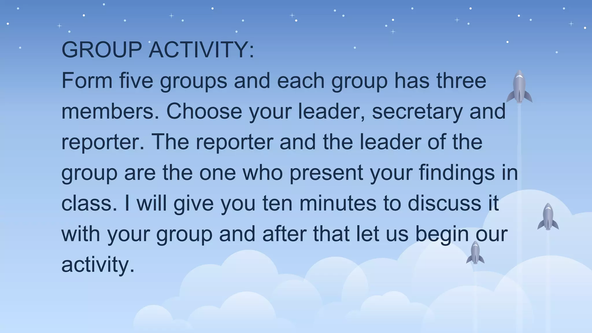 GROUP ACTIVITY:
Form five groups and each group has three
members. Choose your leader, secretary and
reporter. The reporter and the leader of the
group are the one who present your findings in
class. I will give you ten minutes to discuss it
with your group and after that let us begin our
activity.
 