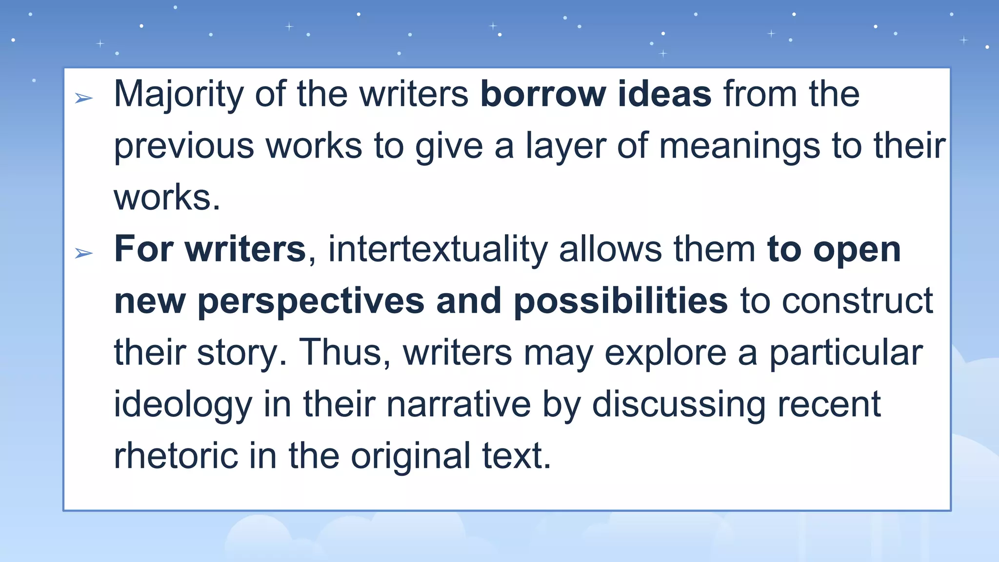 ➢ Majority of the writers borrow ideas from the
previous works to give a layer of meanings to their
works.
➢ For writers, intertextuality allows them to open
new perspectives and possibilities to construct
their story. Thus, writers may explore a particular
ideology in their narrative by discussing recent
rhetoric in the original text.
 