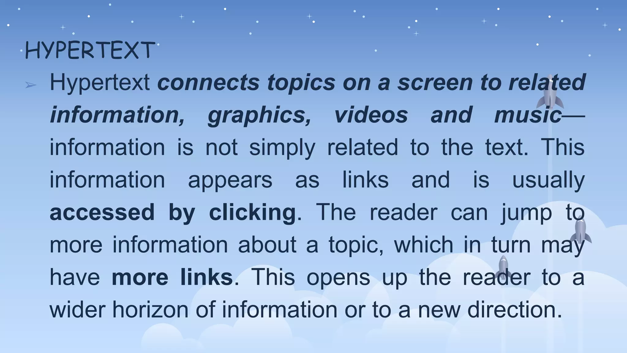 HYPERTEXT
➢ Hypertext connects topics on a screen to related
information, graphics, videos and music—
information is not simply related to the text. This
information appears as links and is usually
accessed by clicking. The reader can jump to
more information about a topic, which in turn may
have more links. This opens up the reader to a
wider horizon of information or to a new direction.
 