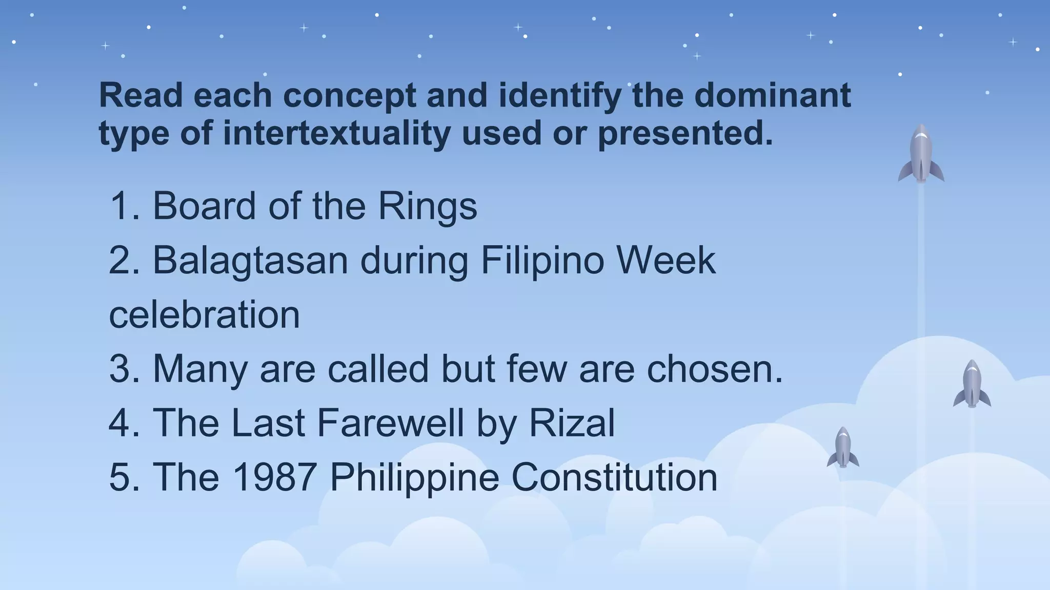 Read each concept and identify the dominant
type of intertextuality used or presented.
1. Board of the Rings
2. Balagtasan during Filipino Week
celebration
3. Many are called but few are chosen.
4. The Last Farewell by Rizal
5. The 1987 Philippine Constitution
 