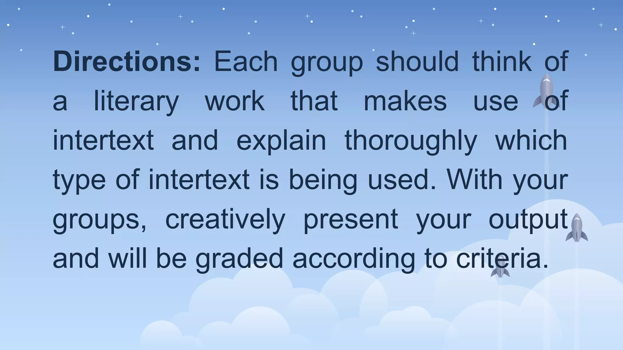 Directions: Each group should think of
a literary work that makes use of
intertext and explain thoroughly which
type of intertext is being used. With your
groups, creatively present your output
and will be graded according to criteria.
 