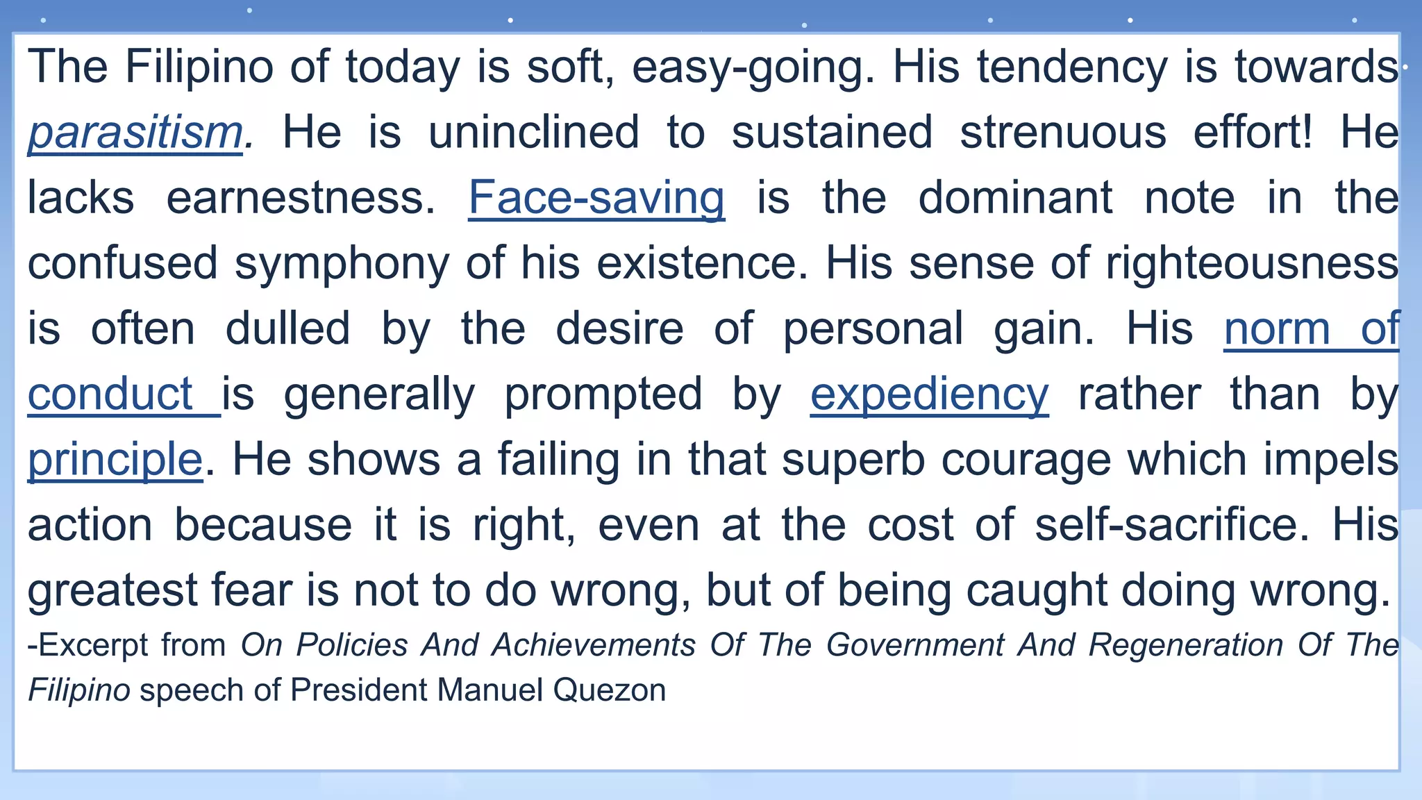 The Filipino of today is soft, easy-going. His tendency is towards
parasitism. He is uninclined to sustained strenuous effort! He
lacks earnestness. Face-saving is the dominant note in the
confused symphony of his existence. His sense of righteousness
is often dulled by the desire of personal gain. His norm of
conduct is generally prompted by expediency rather than by
principle. He shows a failing in that superb courage which impels
action because it is right, even at the cost of self-sacrifice. His
greatest fear is not to do wrong, but of being caught doing wrong.
-Excerpt from On Policies And Achievements Of The Government And Regeneration Of The
Filipino speech of President Manuel Quezon
 