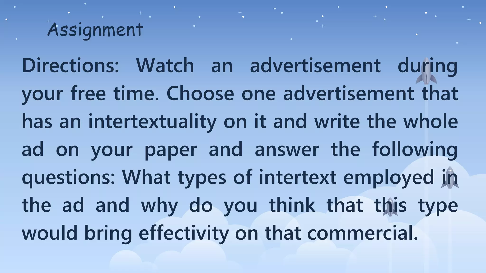 Assignment
Directions: Watch an advertisement during
your free time. Choose one advertisement that
has an intertextuality on it and write the whole
ad on your paper and answer the following
questions: What types of intertext employed in
the ad and why do you think that this type
would bring effectivity on that commercial.
 