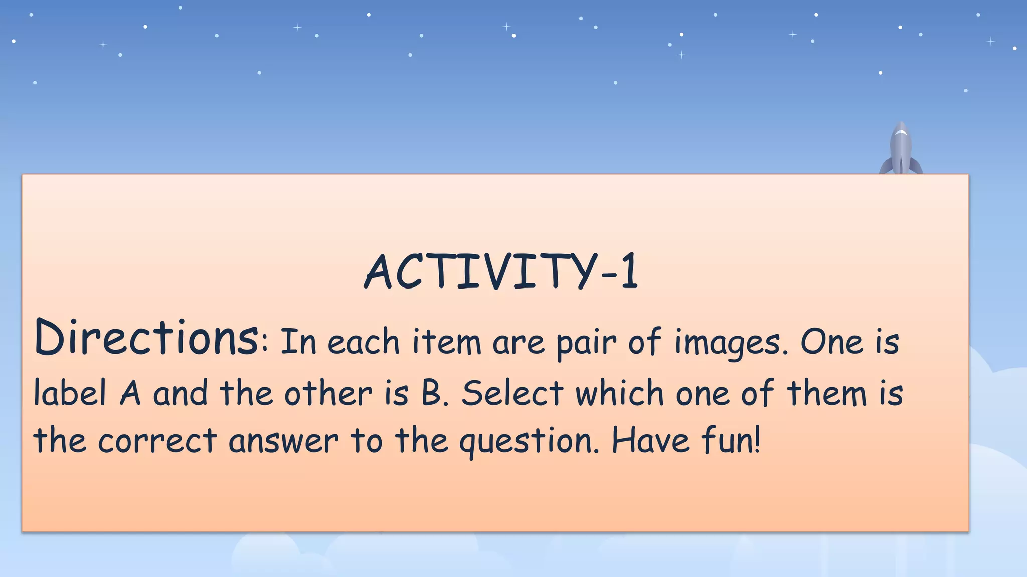 ACTIVITY-1
Directions: In each item are pair of images. One is
label A and the other is B. Select which one of them is
the correct answer to the question. Have fun!
 