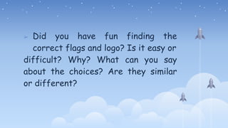 ➢ Did you have fun finding the
correct flags and logo? Is it easy or
difficult? Why? What can you say
about the choices? Are they similar
or different?
 