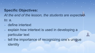 Specific Objectives:
At the end of the lesson, the students are expected
to: a.
➢ define intertext
➢ explain how intertext is used in developing a
particular text
➢ tell the importance of recognizing one’s unique
identity
 