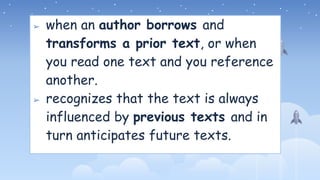 ➢ when an author borrows and
transforms a prior text, or when
you read one text and you reference
another.
➢ recognizes that the text is always
influenced by previous texts and in
turn anticipates future texts.
 
