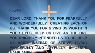 PRAYER
DEAR LORD, THANK YOU FOR FEARFULLY
AND WONDERFULLY CREATING EACH OF
US. THANK YOU FOR GIVING US WORTH IN
YOUR EYES. HELP US LIVE AS THE ONE
YOU UNIQUELY INTENDED US TO BE. HELP
US ABIDE INSTEAD OF STRIVE, LIVING
PEACEFULLY AND JOYFULLY. IN JESUS
 