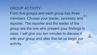 GROUP ACTIVITY:
Form five groups and each group has three
members. Choose your leader, secretary and
reporter. The reporter and the leader of the
group are the one who present your findings in
class. I will give you ten minutes to discuss it
with your group and after that let us begin our
activity.
 