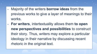 ➢ Majority of the writers borrow ideas from the
previous works to give a layer of meanings to their
works.
➢ For writers, intertextuality allows them to open
new perspectives and possibilities to construct
their story. Thus, writers may explore a particular
ideology in their narrative by discussing recent
rhetoric in the original text.
 